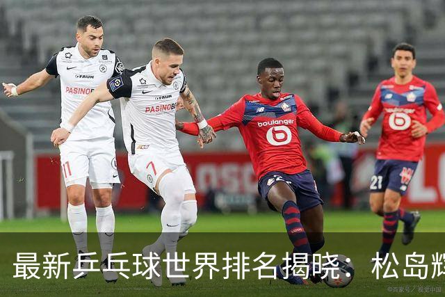 最新乒乓球世界排名揭晓：松岛辉空夺冠 王楚钦位居第五，王曼昱稳居女单榜首